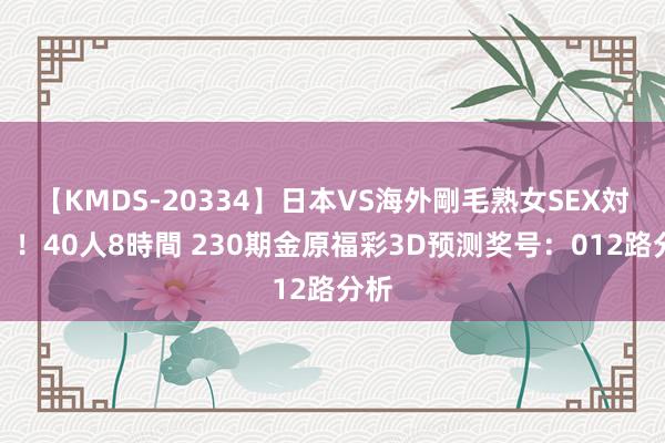 【KMDS-20334】日本VS海外剛毛熟女SEX対決！！40人8時間 230期金原福彩3D预测奖号：012路分析