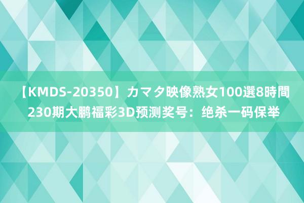 【KMDS-20350】カマタ映像熟女100選8時間 230期大鹏福彩3D预测奖号：绝杀一码保举