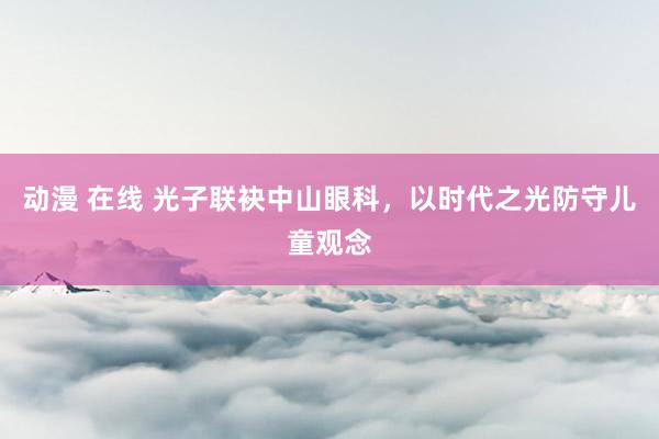 动漫 在线 光子联袂中山眼科，以时代之光防守儿童观念